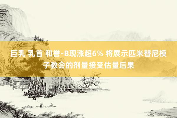 巨乳 乳首 和誉-B现涨超6% 将展示匹米替尼模子教会的剂量接受估量后果