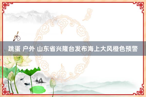 跳蛋 户外 山东省兴隆台发布海上大风橙色预警