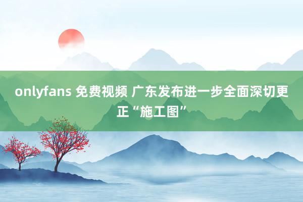 onlyfans 免费视频 广东发布进一步全面深切更正“施工图”