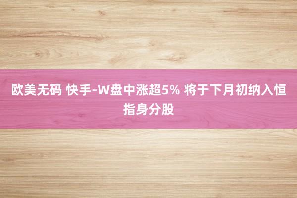 欧美无码 快手-W盘中涨超5% 将于下月初纳入恒指身分股