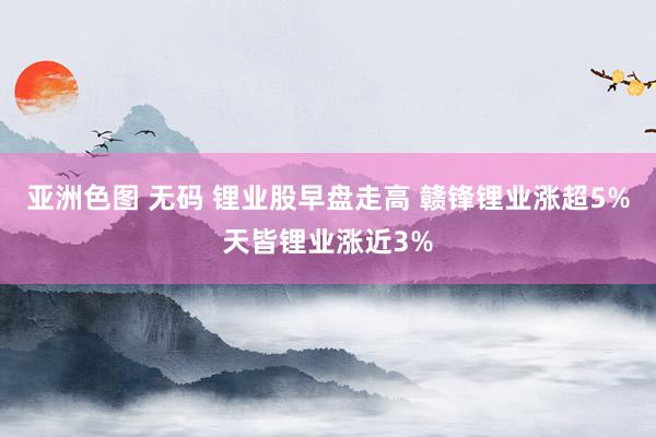 亚洲色图 无码 锂业股早盘走高 赣锋锂业涨超5%天皆锂业涨近3%