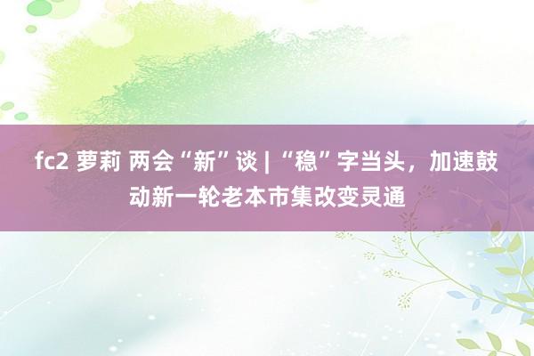 fc2 萝莉 两会“新”谈 | “稳”字当头，加速鼓动新一轮老本市集改变灵通