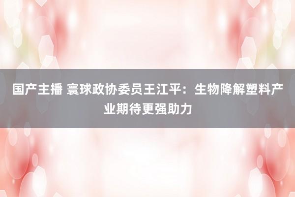 国产主播 寰球政协委员王江平：生物降解塑料产业期待更强助力