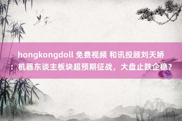 hongkongdoll 免费视频 和讯投顾刘天娇：机器东谈主板块超预期征战，大盘止跌企稳？