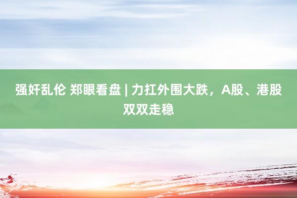 强奸乱伦 郑眼看盘 | 力扛外围大跌，A股、港股双双走稳