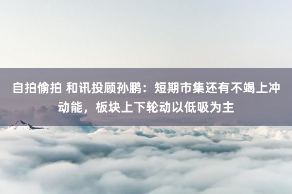 自拍偷拍 和讯投顾孙鹏：短期市集还有不竭上冲动能，板块上下轮动以低吸为主