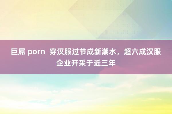 巨屌 porn  穿汉服过节成新潮水，超六成汉服企业开采于近三年