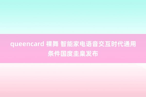 queencard 裸舞 智能家电语音交互时代通用条件国度圭臬发布