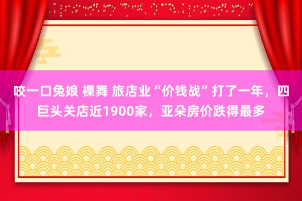 咬一口兔娘 裸舞 旅店业“价钱战”打了一年，四巨头关店近1900家，亚朵房价跌得最多
