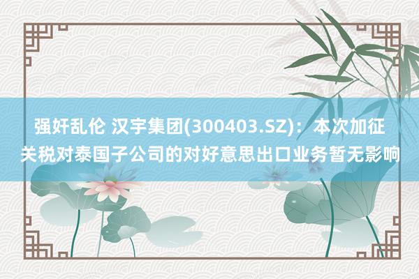 强奸乱伦 汉宇集团(300403.SZ)：本次加征关税对泰国子公司的对好意思出口业务暂无影响